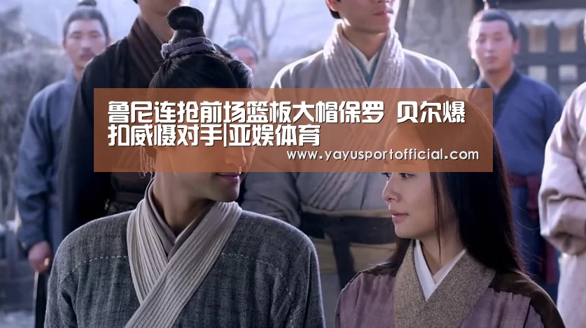 鲁尼连抢前场篮板大帽保罗 贝尔爆扣威慑对手|亚娱体育(图1) 亚娱体育官方网站